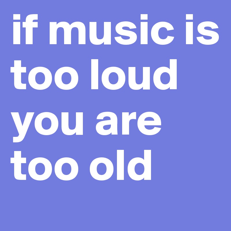 if music is too loud you are too old 