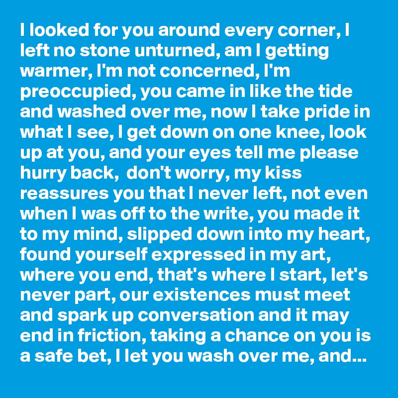 I looked for you around every corner, I left no stone unturned, am I getting warmer, I'm not concerned, I'm preoccupied, you came in like the tide and washed over me, now I take pride in what I see, I get down on one knee, look up at you, and your eyes tell me please hurry back,  don't worry, my kiss reassures you that I never left, not even when I was off to the write, you made it to my mind, slipped down into my heart, found yourself expressed in my art, where you end, that's where I start, let's never part, our existences must meet and spark up conversation and it may end in friction, taking a chance on you is a safe bet, I let you wash over me, and...