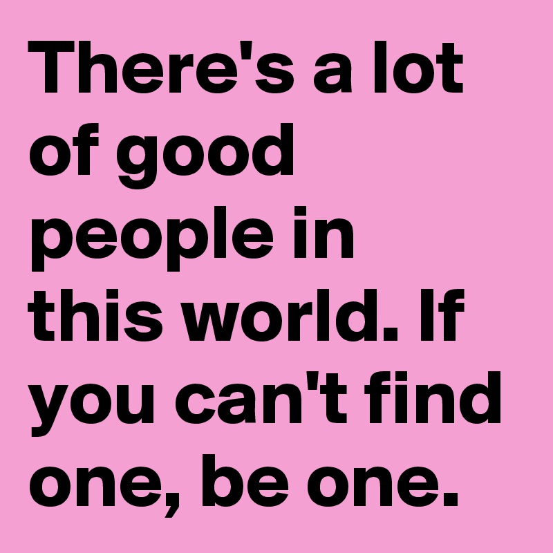 There's a lot of good people in this world. If you can't find one, be one.