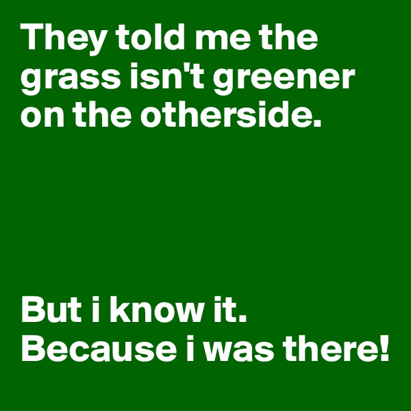 They told me the grass isn't greener on the otherside. 



 
But i know it. Because i was there!