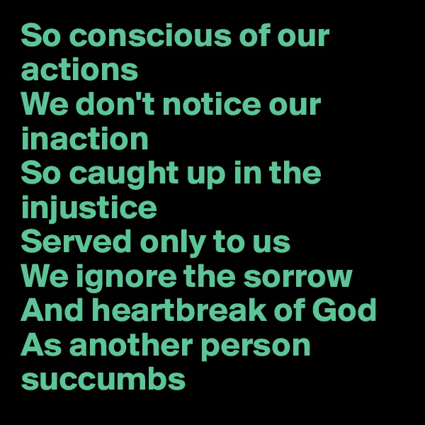 So conscious of our actions
We don't notice our inaction
So caught up in the injustice
Served only to us
We ignore the sorrow
And heartbreak of God
As another person succumbs