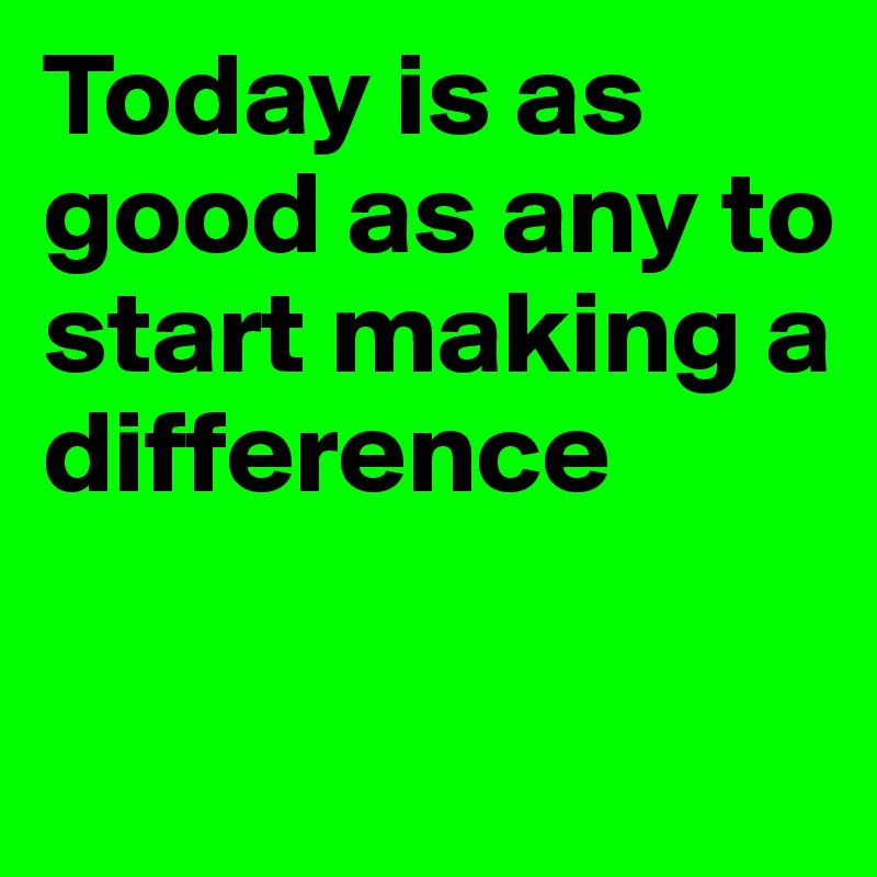 Today is as good as any to start making a difference 

