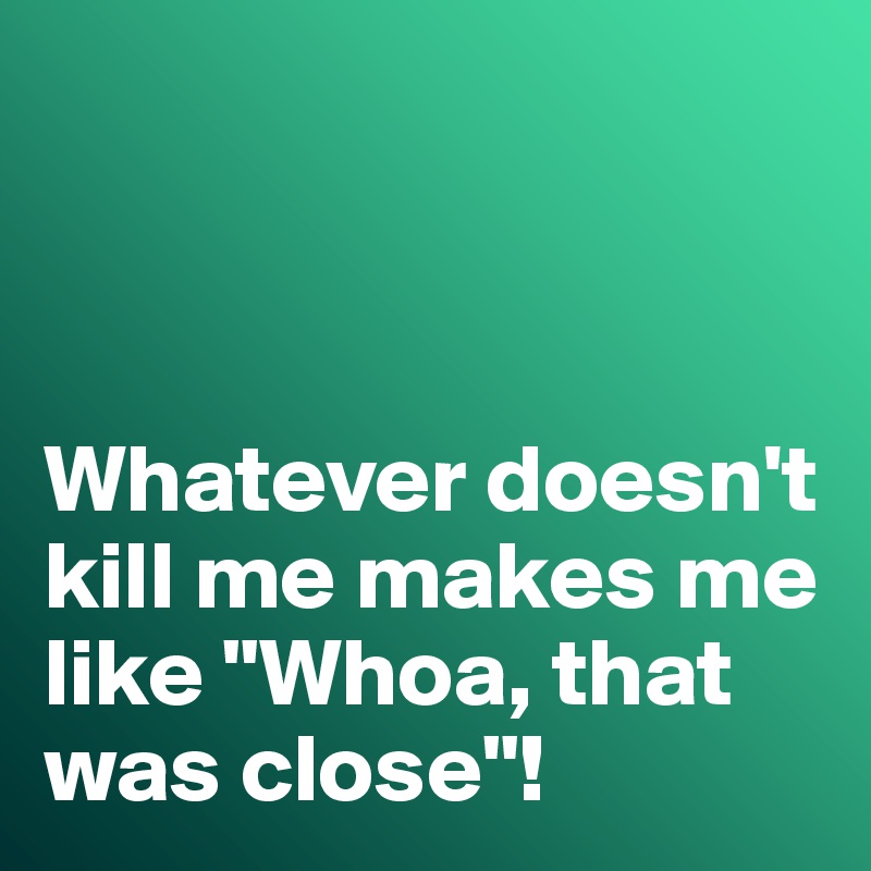 



Whatever doesn't kill me makes me like "Whoa, that was close"!