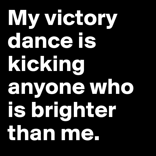 My victory dance is kicking anyone who is brighter than me.