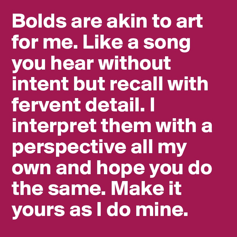 Bolds are akin to art for me. Like a song you hear without intent but recall with fervent detail. I interpret them with a perspective all my own and hope you do the same. Make it yours as I do mine.