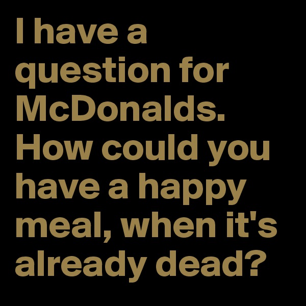 I have a question for McDonalds. How could you have a happy meal, when it's already dead?