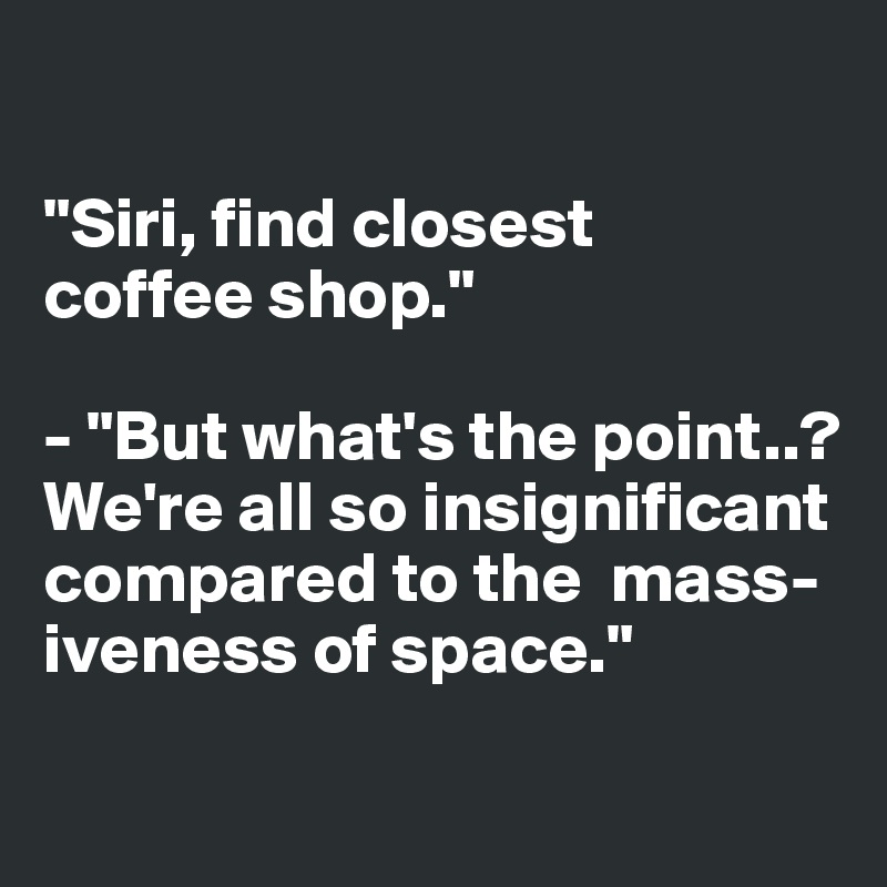 

"Siri, find closest 
coffee shop."

- "But what's the point..? 
We're all so insignificant compared to the  mass-iveness of space."

