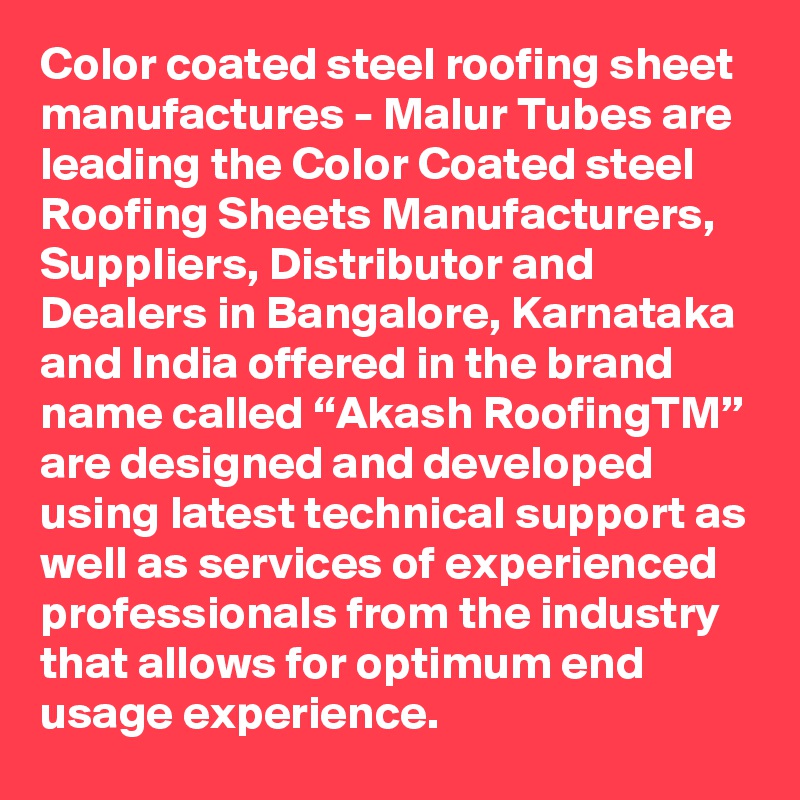 Color coated steel roofing sheet manufactures - Malur Tubes are leading the Color Coated steel Roofing Sheets Manufacturers, Suppliers, Distributor and Dealers in Bangalore, Karnataka and India offered in the brand name called “Akash RoofingTM” are designed and developed using latest technical support as well as services of experienced professionals from the industry that allows for optimum end usage experience. 