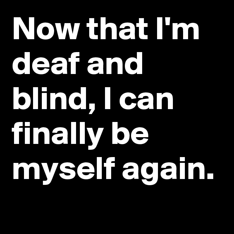 Now that I'm deaf and blind, I can finally be myself again. 