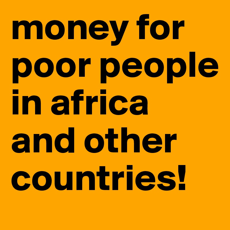 money for poor people in africa and other countries!