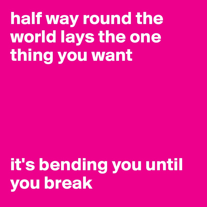 half way round the world lays the one thing you want





it's bending you until you break