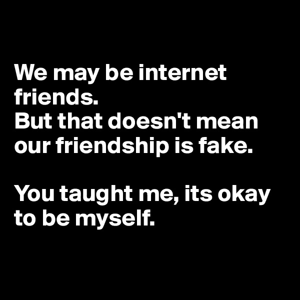 

We may be internet friends. 
But that doesn't mean our friendship is fake. 

You taught me, its okay to be myself. 

