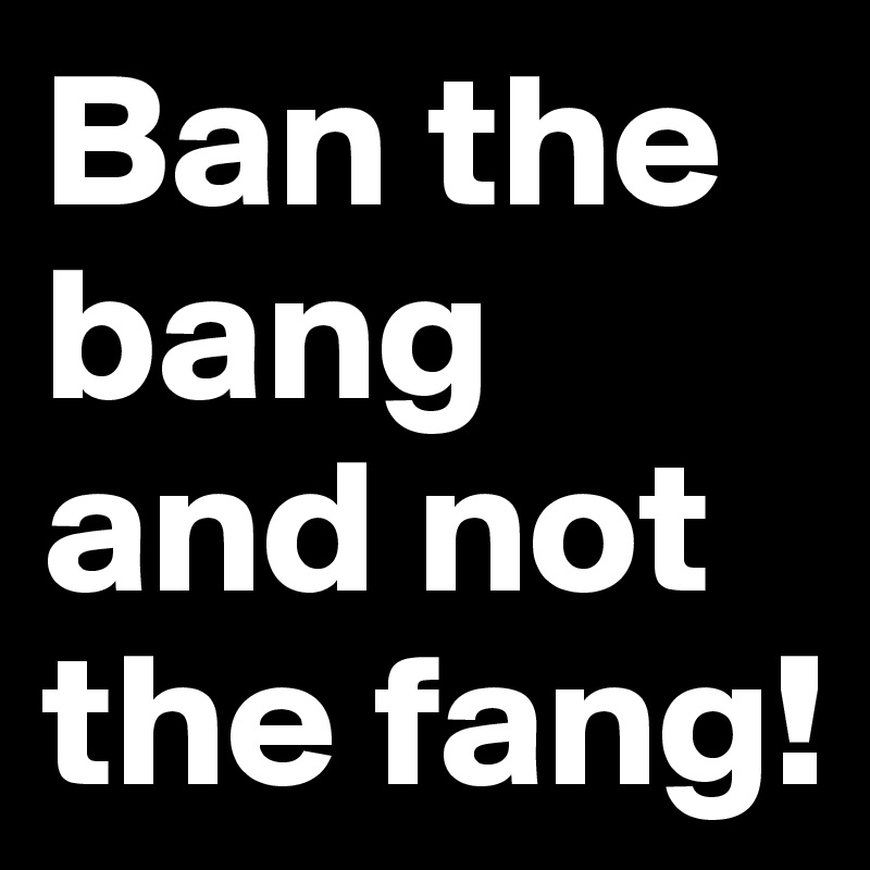 Ban the bang and not the fang!