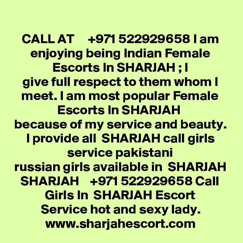 CALL AT     +971 522929658 I am enjoying being Indian Female Escorts In SHARJAH ; I
give full respect to them whom I meet. I am most popular Female Escorts In SHARJAH 
because of my service and beauty. I provide all  SHARJAH call girls service pakistani
russian girls available in  SHARJAH SHARJAH    +971 522929658 Call Girls In  SHARJAH Escort
Service hot and sexy lady.
www.sharjahescort.com
