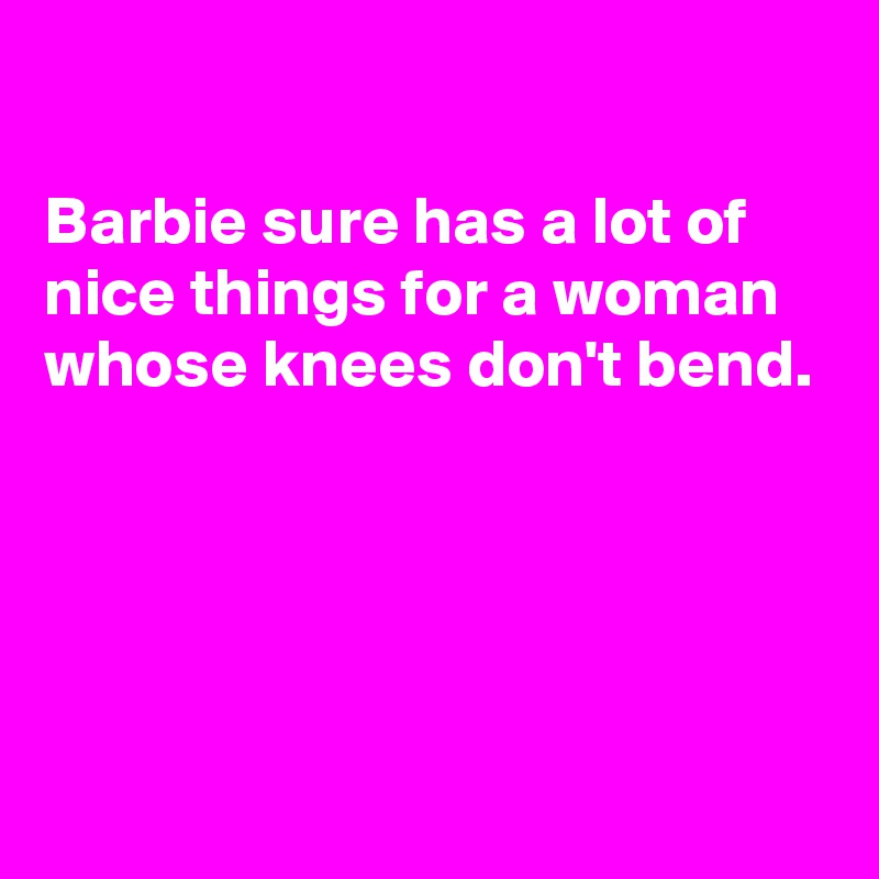 

Barbie sure has a lot of nice things for a woman  whose knees don't bend. 





