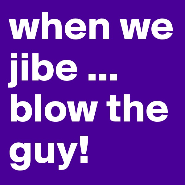 when we jibe ... blow the guy! 