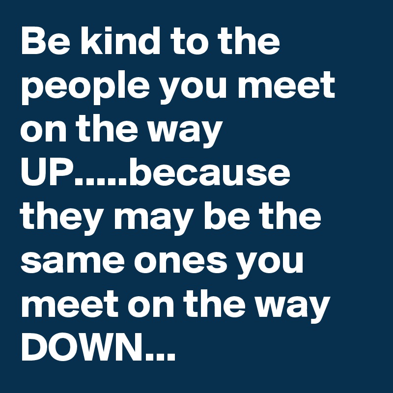 Be kind to the people you meet on the way UP.....because they may be the same ones you meet on the way DOWN...