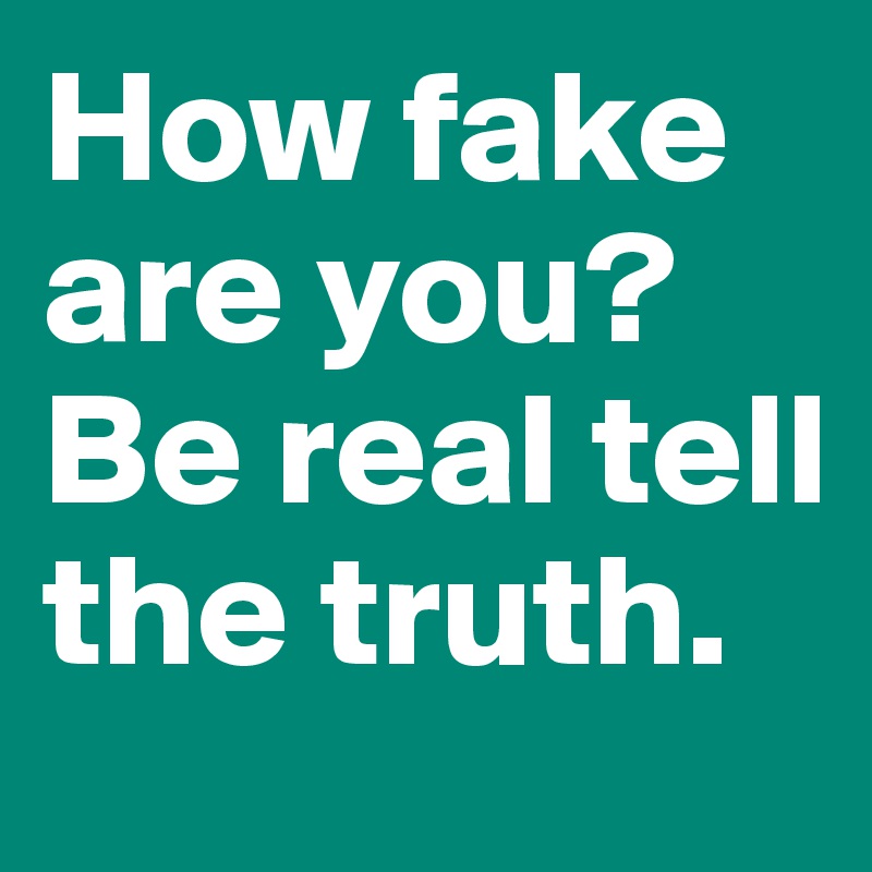 How fake are you?Be real tell the truth. 