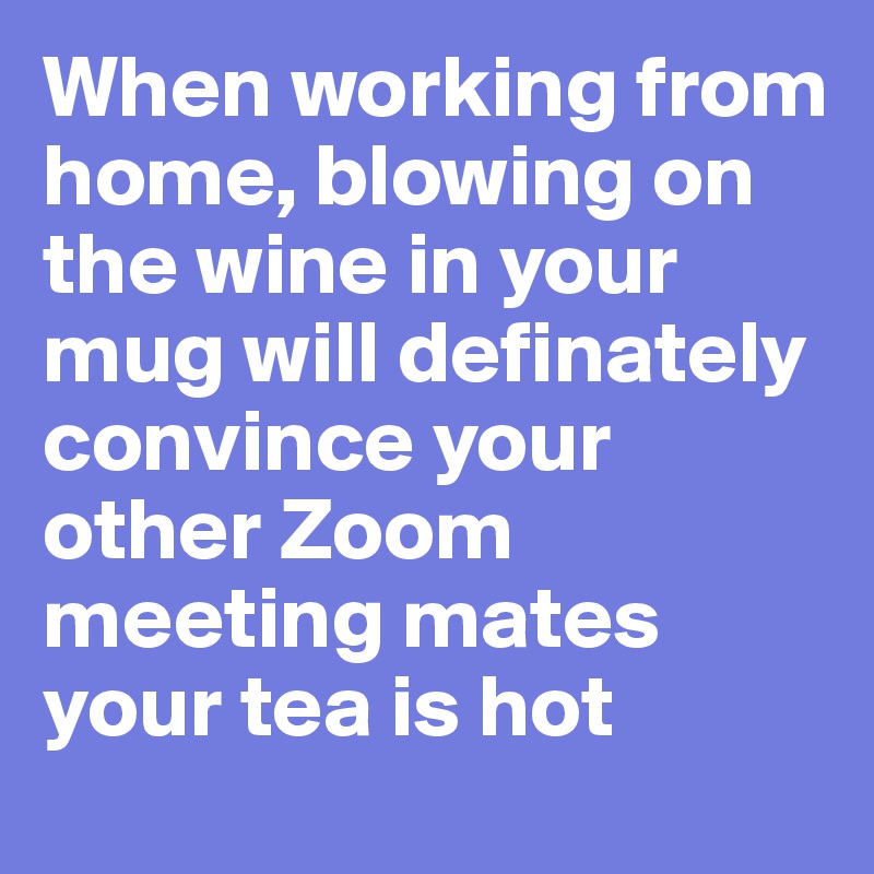 When working from home, blowing on the wine in your mug will definately convince your other Zoom meeting mates your tea is hot