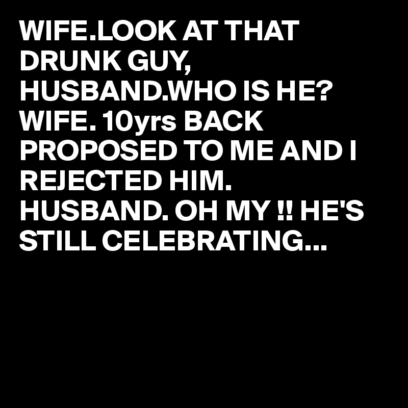 WIFE.LOOK AT THAT DRUNK GUY,
HUSBAND.WHO IS HE?
WIFE. 10yrs BACK  PROPOSED TO ME AND I REJECTED HIM.
HUSBAND. OH MY !! HE'S STILL CELEBRATING...



