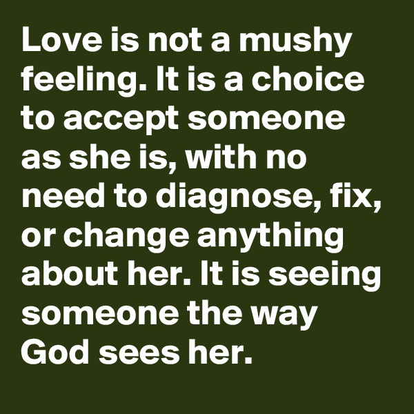 Love is not a mushy feeling. It is a choice to accept someone as she is, with no need to diagnose, fix, or change anything about her. It is seeing someone the way God sees her.