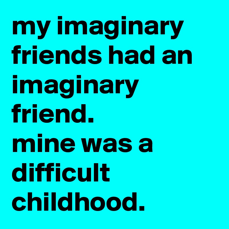 my imaginary friends had an imaginary friend. 
mine was a difficult childhood.