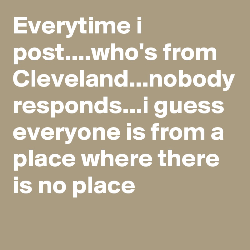Everytime i post....who's from Cleveland...nobody responds...i guess everyone is from a place where there is no place