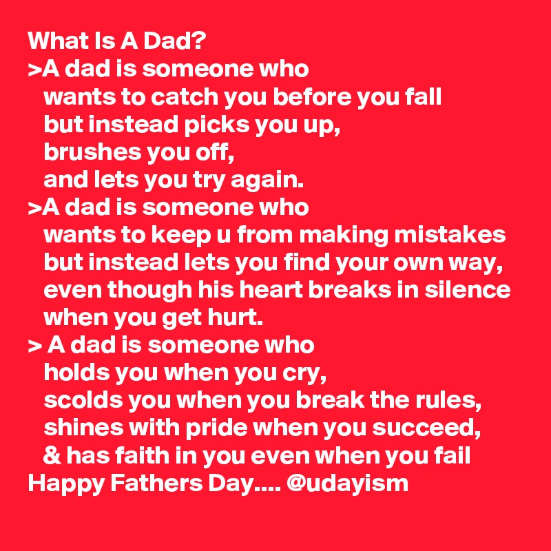 What Is A Dad?
>A dad is someone who
   wants to catch you before you fall
   but instead picks you up,
   brushes you off,
   and lets you try again.
>A dad is someone who
   wants to keep u from making mistakes
   but instead lets you find your own way,
   even though his heart breaks in silence
   when you get hurt. 
> A dad is someone who
   holds you when you cry,
   scolds you when you break the rules,
   shines with pride when you succeed,
   & has faith in you even when you fail
Happy Fathers Day.... @udayism 