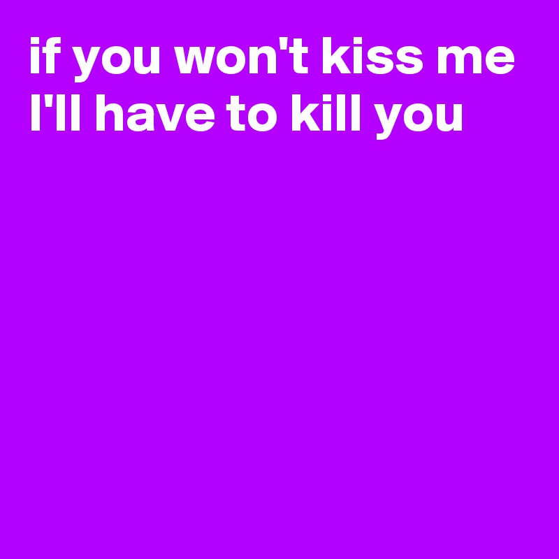 if you won't kiss me I'll have to kill you 





