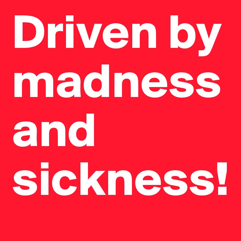 Driven by madness and sickness!