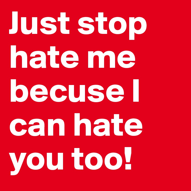 Just stop hate me becuse I can hate you too!