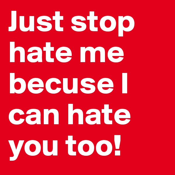 Just stop hate me becuse I can hate you too!