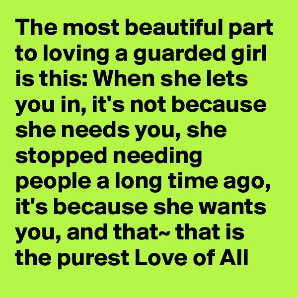 The most beautiful part to loving a guarded girl is this: When she lets you in, it's not because she needs you, she stopped needing people a long time ago, it's because she wants you, and that~ that is the purest Love of All