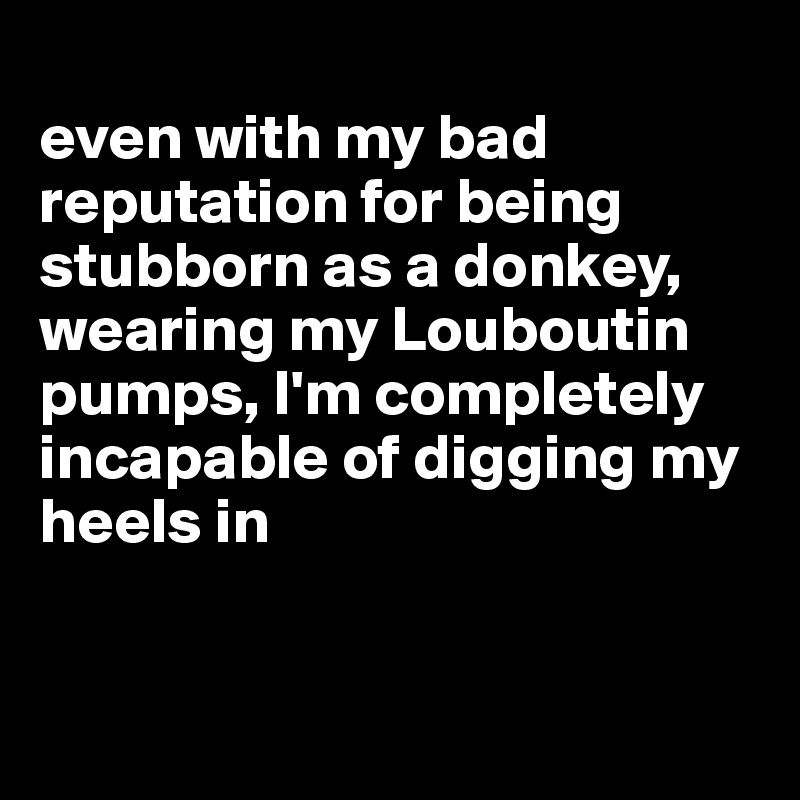 
even with my bad reputation for being stubborn as a donkey, wearing my Louboutin pumps, I'm completely incapable of digging my heels in


