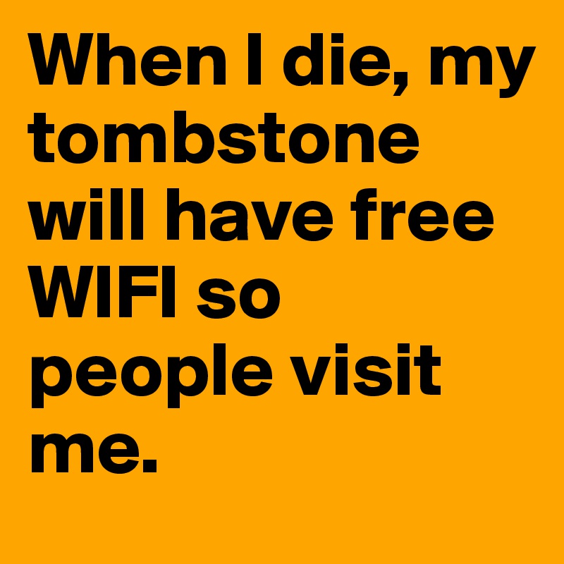 When I die, my tombstone will have free WIFI so people visit me.