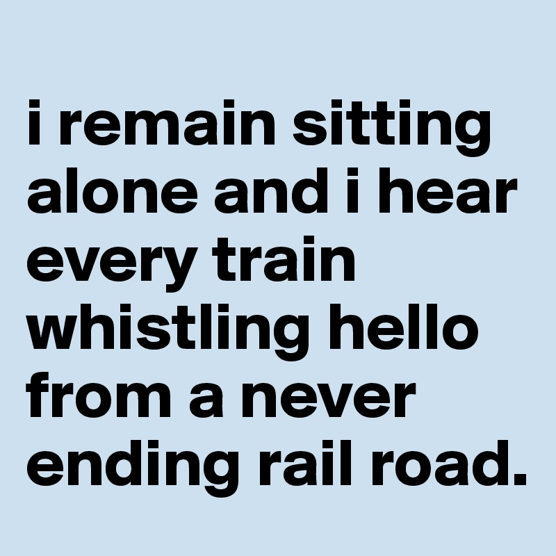 
i remain sitting alone and i hear every train whistling hello from a never ending rail road.