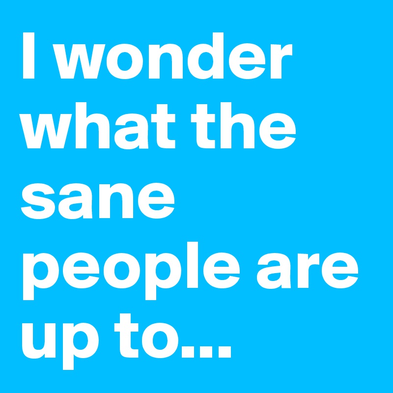 I wonder what the sane people are up to...