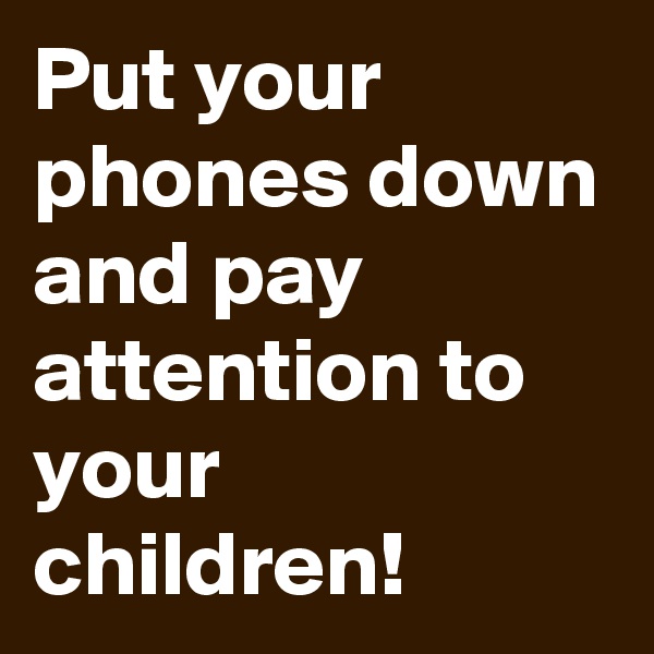 Put your phones down 
and pay attention to your children! 