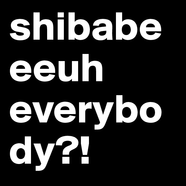 shibabeeeuh everybody?!