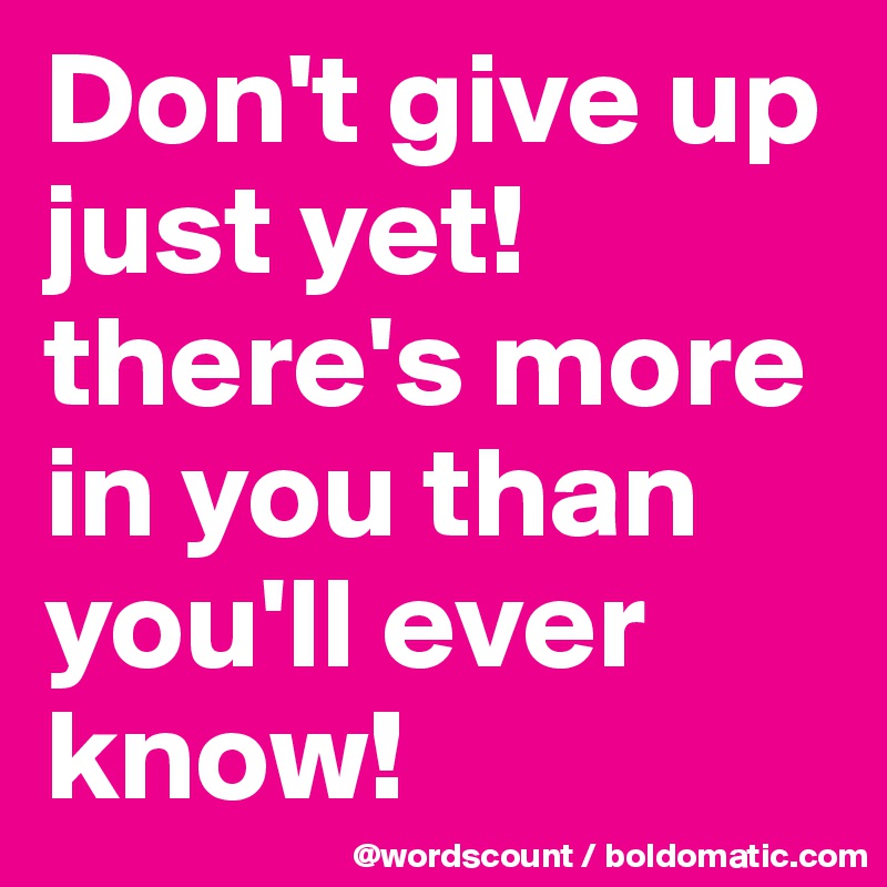 Don't give up just yet! there's more in you than you'll ever know!