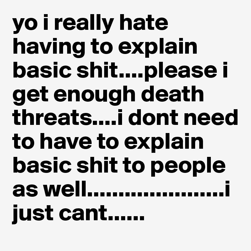 yo i really hate having to explain basic shit....please i get enough death threats....i dont need to have to explain basic shit to people as well......................i just cant......