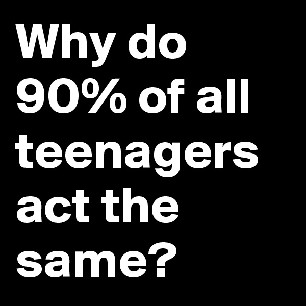 Why do 90% of all teenagers act the same? 
