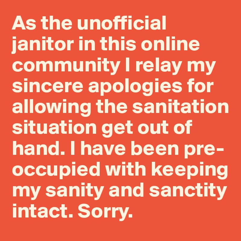 As the unofficial janitor in this online community I relay my sincere apologies for allowing the sanitation situation get out of hand. I have been pre-occupied with keeping my sanity and sanctity intact. Sorry.