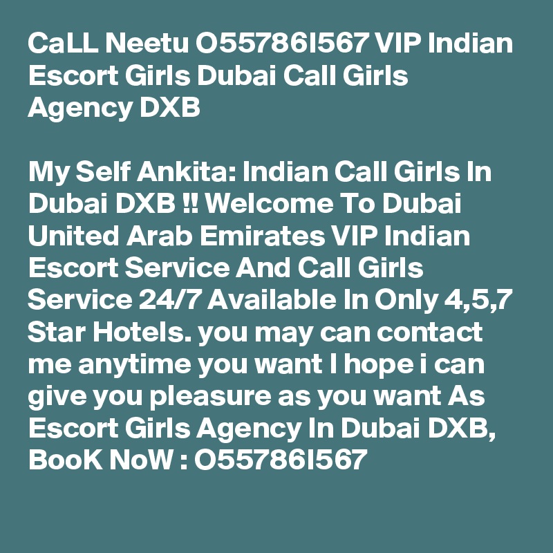 CaLL Neetu O55786I567 VIP Indian Escort Girls Dubai Call Girls Agency DXB

My Self Ankita: Indian Call Girls In Dubai DXB !! Welcome To Dubai United Arab Emirates VIP Indian Escort Service And Call Girls Service 24/7 Available In Only 4,5,7 Star Hotels. you may can contact me anytime you want I hope i can give you pleasure as you want As Escort Girls Agency In Dubai DXB, BooK NoW : O55786I567
