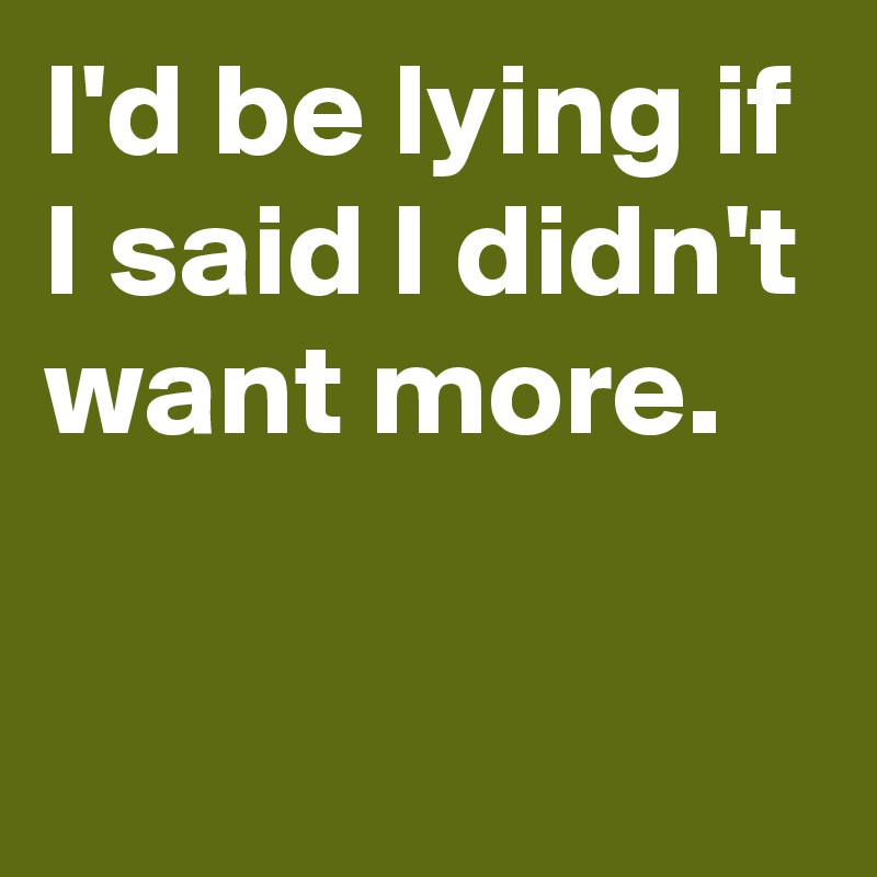 I'd be lying if I said I didn't want more.

