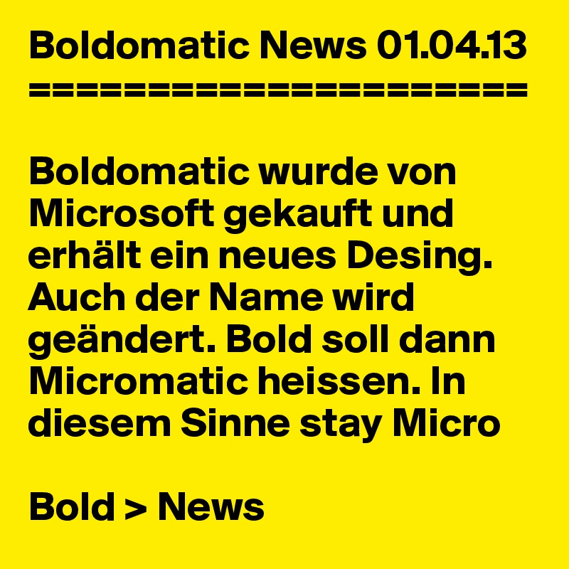 Boldomatic News 01.04.13
=====================

Boldomatic wurde von Microsoft gekauft und erhält ein neues Desing. Auch der Name wird geändert. Bold soll dann Micromatic heissen. In diesem Sinne stay Micro

Bold > News