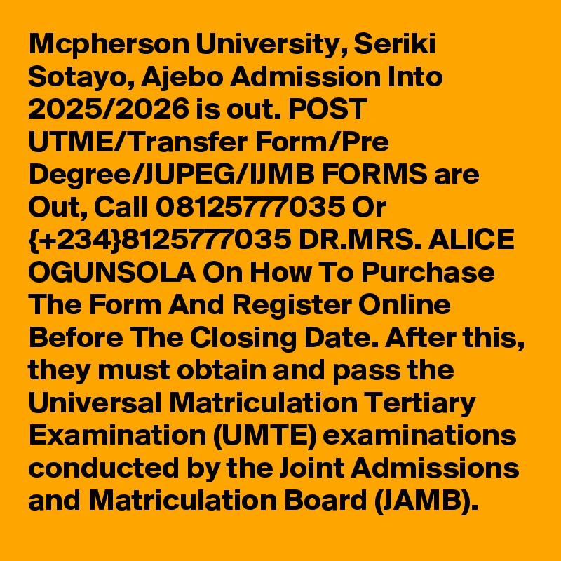Mcpherson University, Seriki Sotayo, Ajebo Admission Into 2025/2026 is out. POST UTME/Transfer Form/Pre Degree/JUPEG/IJMB FORMS are Out, Call 08125777035 Or {+234}8125777035 DR.MRS. ALICE OGUNSOLA On How To Purchase The Form And Register Online Before The Closing Date. After this, they must obtain and pass the Universal Matriculation Tertiary Examination (UMTE) examinations conducted by the Joint Admissions and Matriculation Board (JAMB).