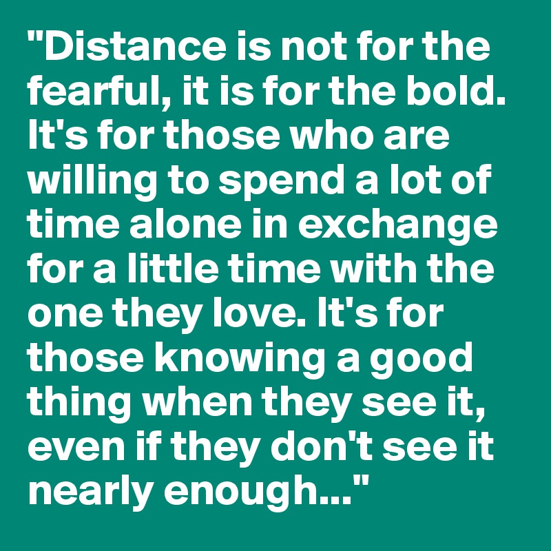 "Distance is not for the fearful, it is for the bold. It's for those who are willing to spend a lot of time alone in exchange for a little time with the one they love. It's for those knowing a good thing when they see it, even if they don't see it nearly enough..."