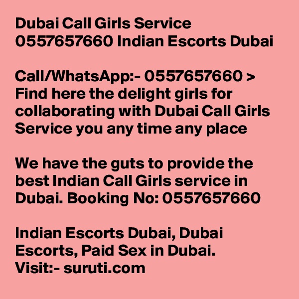 Dubai Call Girls Service 0557657660 Indian Escorts Dubai	

Call/WhatsApp:- 0557657660 > Find here the delight girls for collaborating with Dubai Call Girls Service you any time any place

We have the guts to provide the best Indian Call Girls service in Dubai. Booking No: 0557657660 

Indian Escorts Dubai, Dubai Escorts, Paid Sex in Dubai.
Visit:- suruti.com