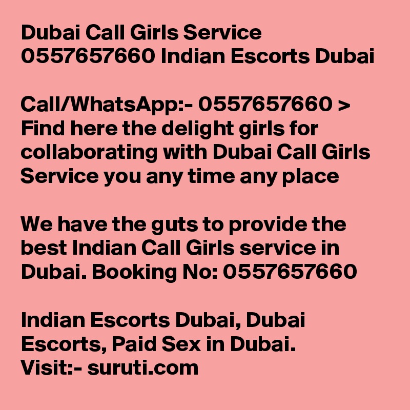 Dubai Call Girls Service 0557657660 Indian Escorts Dubai	

Call/WhatsApp:- 0557657660 > Find here the delight girls for collaborating with Dubai Call Girls Service you any time any place

We have the guts to provide the best Indian Call Girls service in Dubai. Booking No: 0557657660 

Indian Escorts Dubai, Dubai Escorts, Paid Sex in Dubai.
Visit:- suruti.com